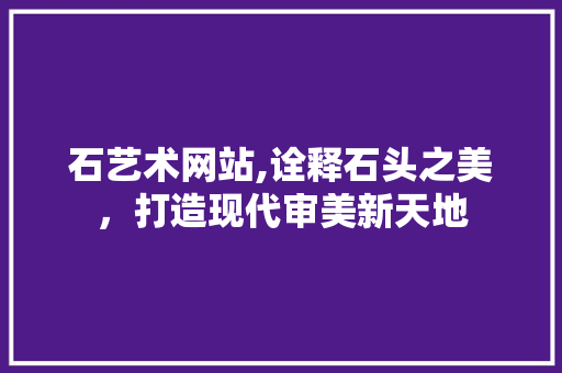 石艺术网站,诠释石头之美，打造现代审美新天地