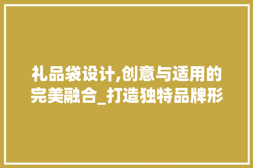 礼品袋设计,创意与适用的完美融合_打造独特品牌形象的关键一步