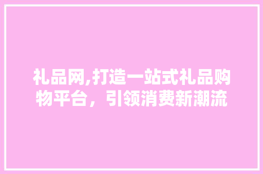 礼品网,打造一站式礼品购物平台，引领消费新潮流
