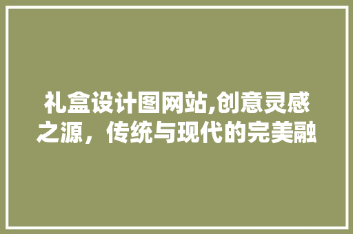 礼盒设计图网站,创意灵感之源，传统与现代的完美融合