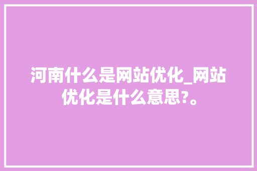 河南什么是网站优化_网站优化是什么意思?。 河南什么是网站优化_网站优化是什么意思?。 SEO关键词