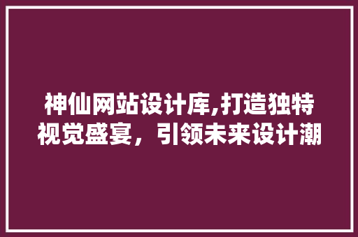 神仙网站设计库,打造独特视觉盛宴，引领未来设计潮流
