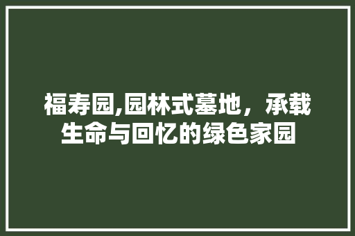 福寿园,园林式墓地，承载生命与回忆的绿色家园