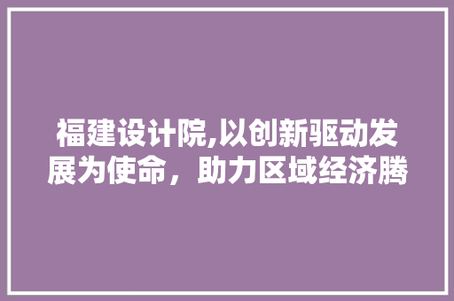 福建设计院,以创新驱动发展为使命，助力区域经济腾飞