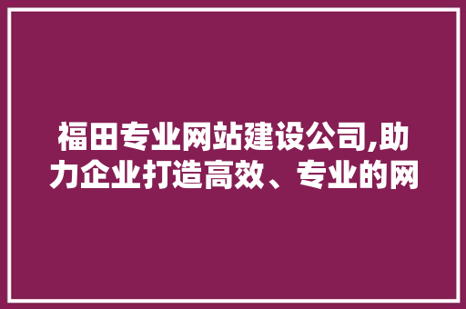 福田专业网站建设公司,助力企业打造高效、专业的网络平台