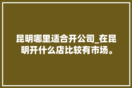 昆明哪里适合开公司_在昆明开什么店比较有市场。 昆明哪里适合开公司_在昆明开什么店比较有市场。 网站建设公司