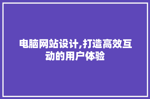 电脑网站设计,打造高效互动的用户体验