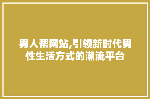 男人帮网站,引领新时代男性生活方式的潮流平台