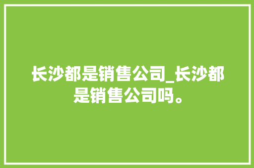 长沙都是销售公司_长沙都是销售公司吗。 长沙都是销售公司_长沙都是销售公司吗。 网站建设公司
