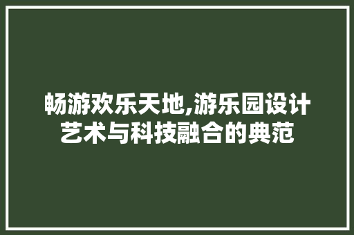 畅游欢乐天地,游乐园设计艺术与科技融合的典范