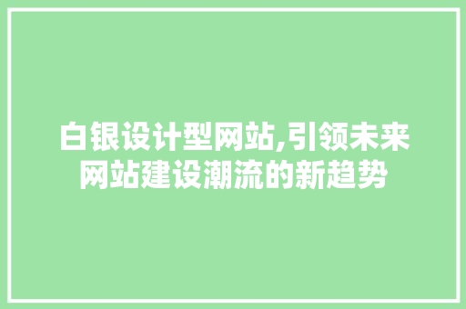 白银设计型网站,引领未来网站建设潮流的新趋势