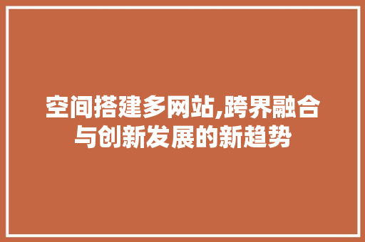 空间搭建多网站,跨界融合与创新发展的新趋势