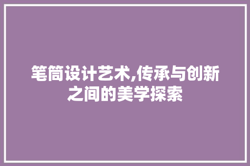 笔筒设计艺术,传承与创新之间的美学探索