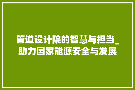 管道设计院的智慧与担当_助力国家能源安全与发展 管道设计院的智慧与担当_助力国家能源安全与发展 网站建设公司