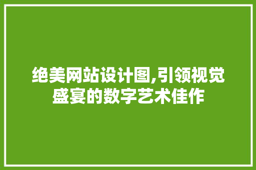 绝美网站设计图,引领视觉盛宴的数字艺术佳作