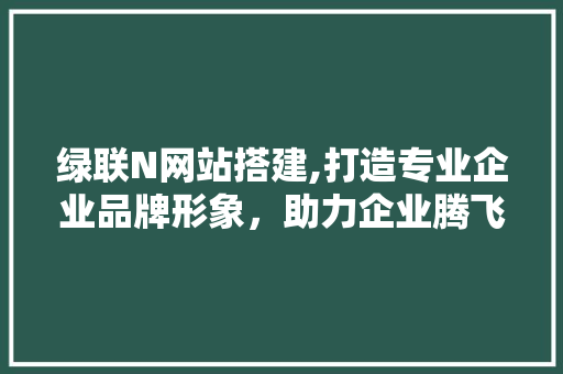绿联N网站搭建,打造专业企业品牌形象，助力企业腾飞