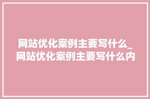 网站优化案例主要写什么_网站优化案例主要写什么内容。 网站优化案例主要写什么_网站优化案例主要写什么内容。 百度SEO