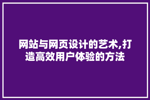 网站与网页设计的艺术,打造高效用户体验的方法