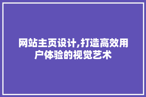 网站主页设计,打造高效用户体验的视觉艺术