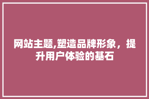 网站主题,塑造品牌形象，提升用户体验的基石