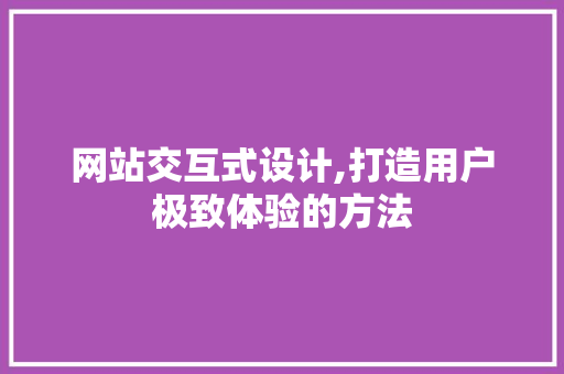 网站交互式设计,打造用户极致体验的方法