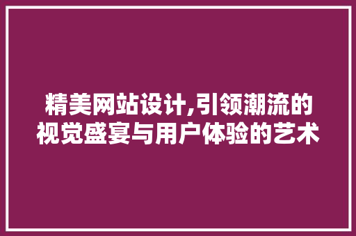 精美网站设计,引领潮流的视觉盛宴与用户体验的艺术