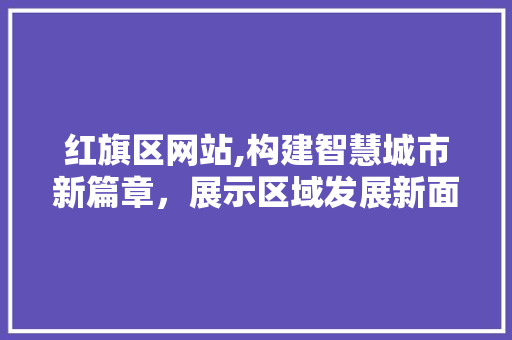 红旗区网站,构建智慧城市新篇章，展示区域发展新面貌