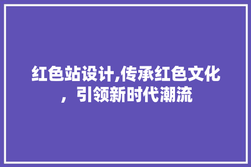 红色站设计,传承红色文化，引领新时代潮流