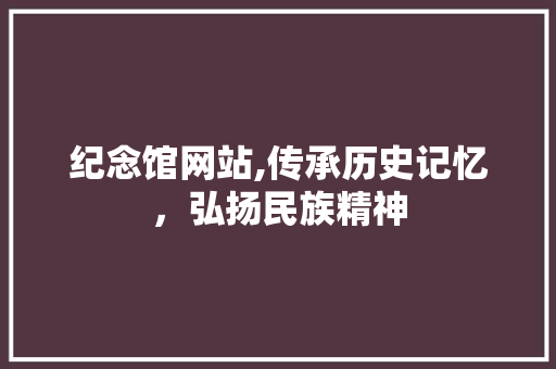 纪念馆网站,传承历史记忆，弘扬民族精神 纪念馆网站,传承历史记忆，弘扬民族精神 百度SEO