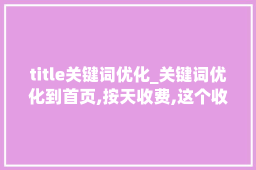 title关键词优化_关键词优化到首页,按天收费,这个收费标准是怎么来的?。 SEO关键词 title关键词优化_关键词优化到首页,按天收费,这个收费标准是怎么来的?。 title关键词优化_关键词优化到首页,按天收费,这个收费标准是怎么来的?。 SEO关键词