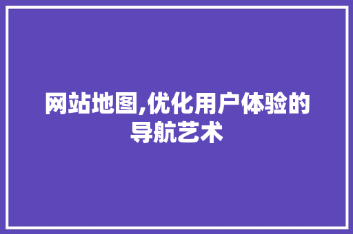 网站地图,优化用户体验的导航艺术