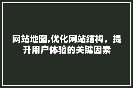 网站地图,优化网站结构，提升用户体验的关键因素