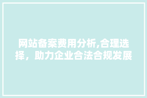 网站备案费用分析,合理选择，助力企业合法合规发展