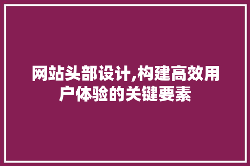 网站头部设计,构建高效用户体验的关键要素