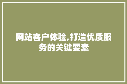 网站客户体验,打造优质服务的关键要素