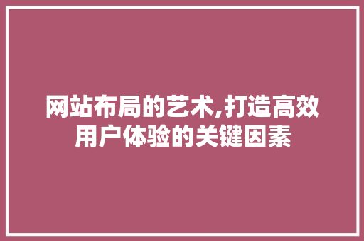 网站布局的艺术,打造高效用户体验的关键因素