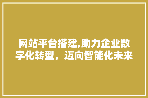 网站平台搭建,助力企业数字化转型，迈向智能化未来