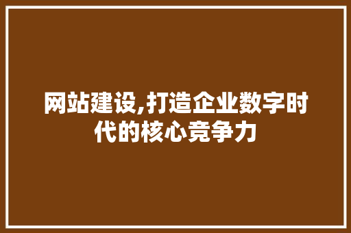 网站建设,打造企业数字时代的核心竞争力