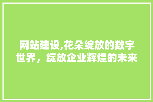 网站建设,花朵绽放的数字世界，绽放企业辉煌的未来