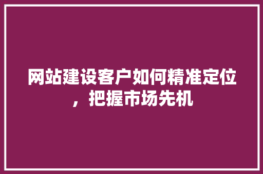 网站建设客户如何精准定位，把握市场先机
