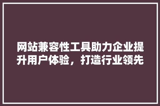 网站兼容性工具助力企业提升用户体验，打造行业领先品牌