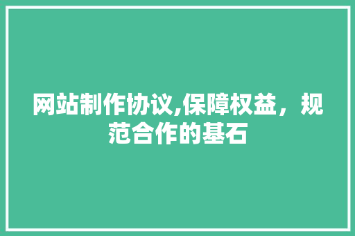 网站制作协议,保障权益，规范合作的基石