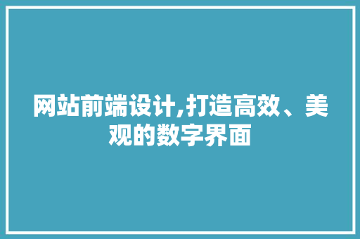 网站前端设计,打造高效、美观的数字界面