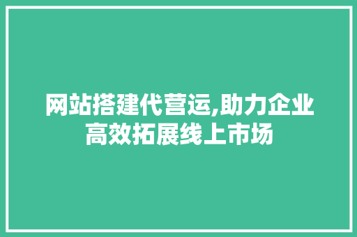 网站搭建代营运,助力企业高效拓展线上市场