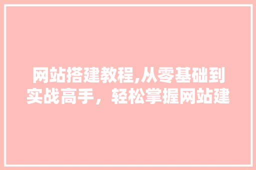 网站搭建教程,从零基础到实战高手，轻松掌握网站建设方法