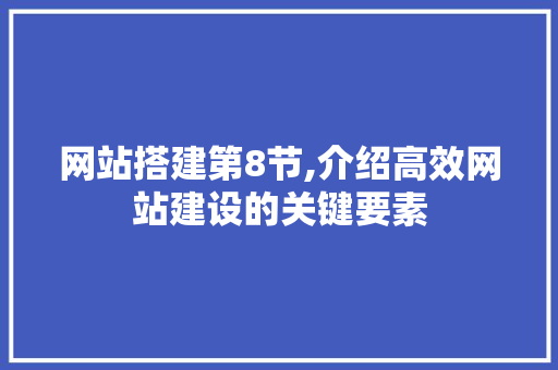 网站搭建第8节,介绍高效网站建设的关键要素 网站搭建第8节,介绍高效网站建设的关键要素 神马SEO