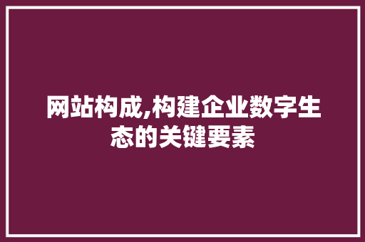 网站构成,构建企业数字生态的关键要素 网站构成,构建企业数字生态的关键要素 神马SEO