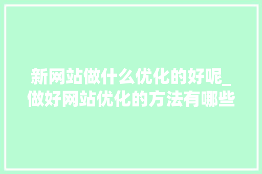 新网站做什么优化的好呢_做好网站优化的方法有哪些?。 新网站做什么优化的好呢_做好网站优化的方法有哪些?。 百度SEO