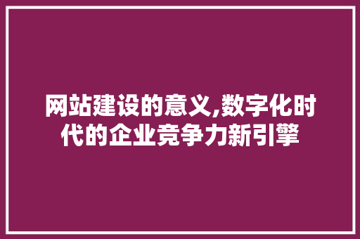 网站建设的意义,数字化时代的企业竞争力新引擎
