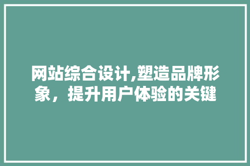 网站综合设计,塑造品牌形象，提升用户体验的关键